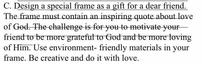 Design a special frame as a gift for a dear friend. 
The frame must contain an inspiring quote about love 
of God. The challenge is for you to motivate your 
friend to be more grateful to God and be more loving 
of Him. Use environment- friendly materials in your 
frame. Be creative and do it with love.