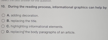 select the best answer for the question.
10. During the reading process, informational graphics can help by
A. adding decoration.
B. replacing the title.
C. highlighting informational elements.
D. replacing the body paragraphs of an article.