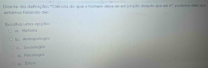 Diante da definição: “Ciência do que o homem deve ser em junção daquilo que ele é”, podemos dizer que
estamos falando de:
Escolha uma opção:
a. História
b. Antropologia
c. Sociologia
d. Psicologia
e. Ética