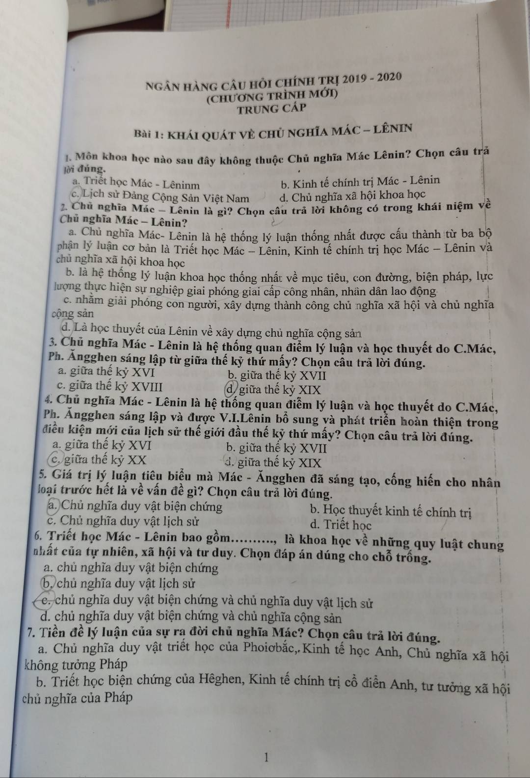 NGÂN HàNG CÂU Hỏi CHíNH TRị 2019 - 2020
(cHƯơNG TRÌNH MớI)
TRUNG CÁP
Bài 1: khái quát vÈ chủ nghĩA MÁC - LÊNIN
. Môn khoa học nào sau đây không thuộc Chủ nghĩa Mác Lênin? Chọn câu trả
lời đúng.
a. Triêt học Mác - Lêninm b. Kinh tế chính trị Mác - Lênin
c. Lịch sử Đảng Cộng Sản Việt Nam d. Chủ nghĩa xã hội khoa học
2. Chủ nghĩa Mác - Lênin là gì? Chọn câu trả lời không có trong khái niệm về
Chủ nghĩa Mác - Lênin?
a. Chủ nghĩa Mác- Lênin là hệ thống lý luận thống nhất được cấu thành từ ba bộ
phận 1y luận cơ bản là Triết học Mác - Lênin, Kinh tế chính trị học Mác - Lênin và
chủ nghĩa xã hội khoa học
b. là hệ thống lý luận khoa học thống nhất về mục tiêu, con đường, biện pháp, lực
lượng thực hiện sự nghiệp giai phóng giai cấp công nhân, nhân dân lao động
c. nhằm giải phóng con người, xây dựng thành công chủ nghĩa xã hội và chủ nghĩa
cộng sản
d. Là học thuyết của Lênin về xây dựng chủ nghĩa cộng sản
3. Chủ nghĩa Mác - Lênin là hệ thống quan điểm lý luận và học thuyết do C.Mác,
Ph. Ăngghen sáng lập từ giữa thế kỷ thứ mấy? Chọn câu trả lời đúng.
a. giữa thế kỷ XVI b. giữa thế kỷ XVII
c. giữa thế kỷ XVIII d giữa thế kỷ XIX
4. Chủ nghĩa Mác - Lênin là hệ thống quan điễm lý luận và học thuyết do C.Mác,
Ph. Ăngghen sáng lập và được V.I.Lênin bố sung và phát triển hoàn thiện trong
điều kiện mới của lịch sử thế giới đầu thế kỷ thứ mấy? Chọn câu trả lời đúng.
a. giữa thế kỷ XVI b. giữa thế kỷ XVII
c. giữa thế kỷ XX d. giữa thế kỷ XIX
5. Giá trị lý luận tiêu biểu mà Mác - Ăngghen đã sáng tạo, cống hiến cho nhân
loại trước hết là về vấn đề gì? Chọn câu trả lời đúng.
a. Chủ nghĩa duy vật biện chứng b. Học thuyết kinh tế chính trị
c. Chủ nghĩa duy vật lịch sử
d. Triết học
6. Triết học Mác - Lênin bao gồm.........., là khoa học về những quy luật chung
nhất của tự nhiên, xã hội và tư duy. Chọn đáp án dúng cho chỗ trống.
a. chủ nghĩa duy vật biện chứng
b chủ nghĩa duy vật lịch sử
c. chủ nghĩa duy vật biện chứng và chủ nghĩa duy vật lịch sử
d. chủ nghĩa duy vật biện chứng và chủ nghĩa cộng sản
7. Tiền đề lý luận của sự rạ đời chủ nghĩa Mác? Chọn câu trả lời đúng.
a. Chủ nghĩa duy vật triểt học của Phoiơbắc, Kinh tế học Anh, Chủ nghĩa xã hội
không tưởng Pháp
b. Triết học biện chứng của Hêghen, Kinh tế chính trị cổ điển Anh, tư tưởng xã hội
chủ nghĩa của Pháp