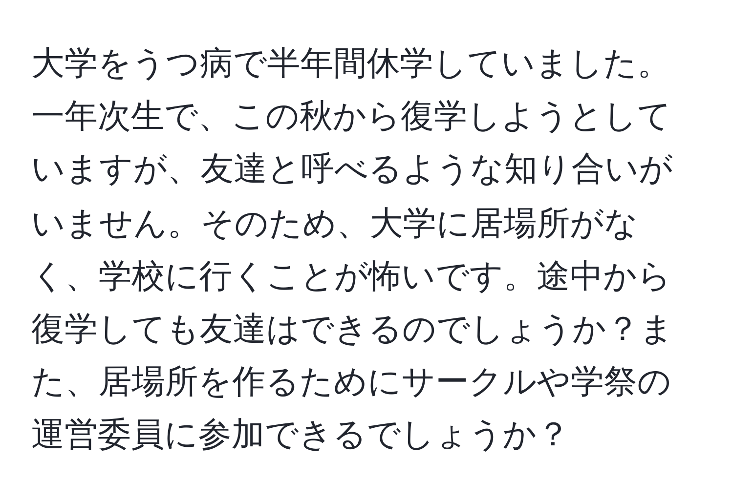 大学をうつ病で半年間休学していました。一年次生で、この秋から復学しようとしていますが、友達と呼べるような知り合いがいません。そのため、大学に居場所がなく、学校に行くことが怖いです。途中から復学しても友達はできるのでしょうか？また、居場所を作るためにサークルや学祭の運営委員に参加できるでしょうか？