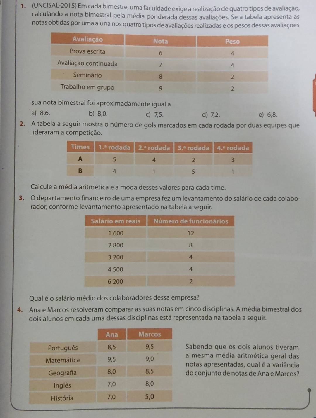 (UNCISAL-2015) Em cada bimestre, uma faculdade exige a realização de quatro tipos de avaliação,
calculando a nota bimestral pela média ponderada dessas avaliações. Se a tabela apresenta as
notas obtidas por uma aluna nos quatro tipos de avaliações realizadas e os pesos dessas avaliações
sua nota bimestral foi aproximadamente igual a
a) 8,6. b) 8,0. c) 7,5. d) 7,2. e) 6,8.
2. A tabela a seguir mostra o número de gols marcados em cada rodada por duas equipes que
lideraram a competição.
Calcule a média aritmética e a moda desses valores para cada time.
3. O departamento financeiro de uma empresa fez um levantamento do salário de cada colabo-
rador, conforme levantamento apresentado na tabela a seguir.
Qual é o salário médio dos colaboradores dessa empresa?
4. Ana e Marcos resolveram comparar as suas notas em cinco disciplinas. A média bimestral dos
dois alunos em cada uma dessas disciplinas está representada na tabela a seguir.
Sabendo que os dois alunos tiveram
a mesma média aritmética geral das
notas apresentadas, qual é a variância
do conjunto de notas de Ana e Marcos?