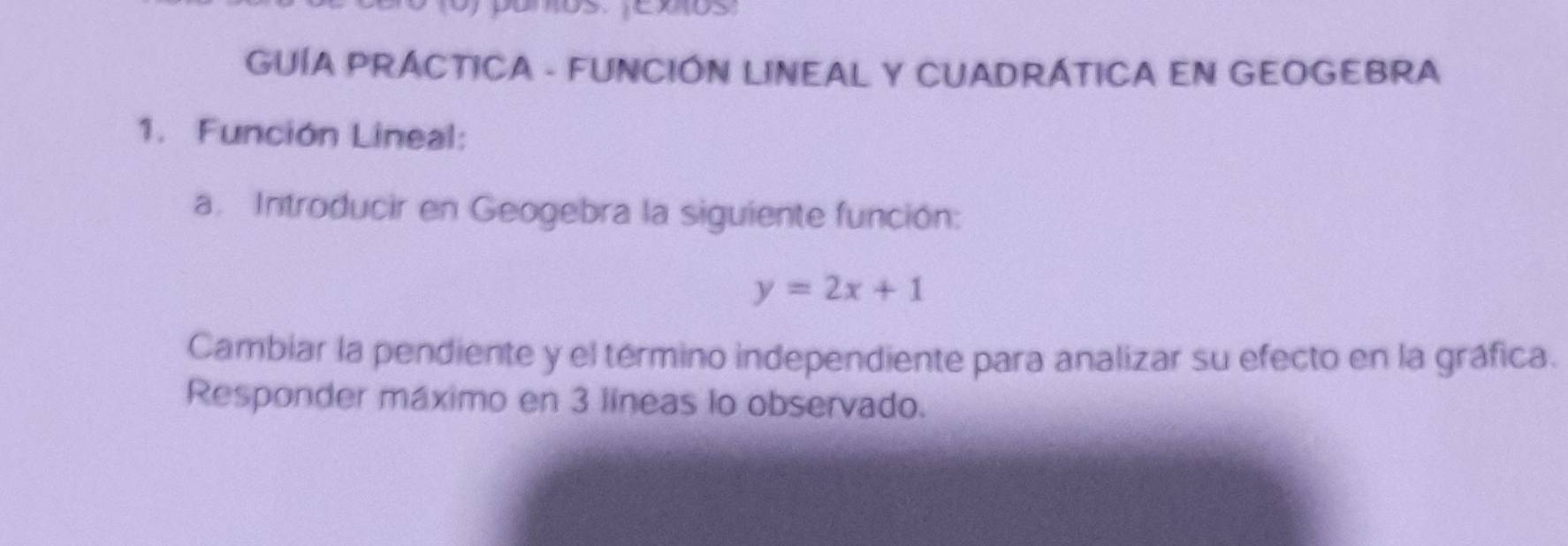 GUÍA PRÁCTICA - FUNCIÓN LINEAL Y CUADRÁTICA EN GEOGEBRA 
1. Función Lineal: 
a. Introducir en Geogebra la siguiente función:
y=2x+1
Cambiar la pendiente y el término independiente para analizar su efecto en la gráfica. 
Responder máximo en 3 líneas lo observado.