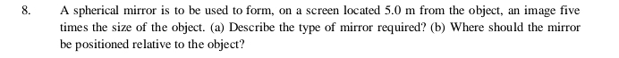 A spherical mirror is to be used to form, on a screen located 5.0 m from the object, an image five 
times the size of the object. (a) Describe the type of mirror required? (b) Where should the mirror 
be positioned relative to the object?