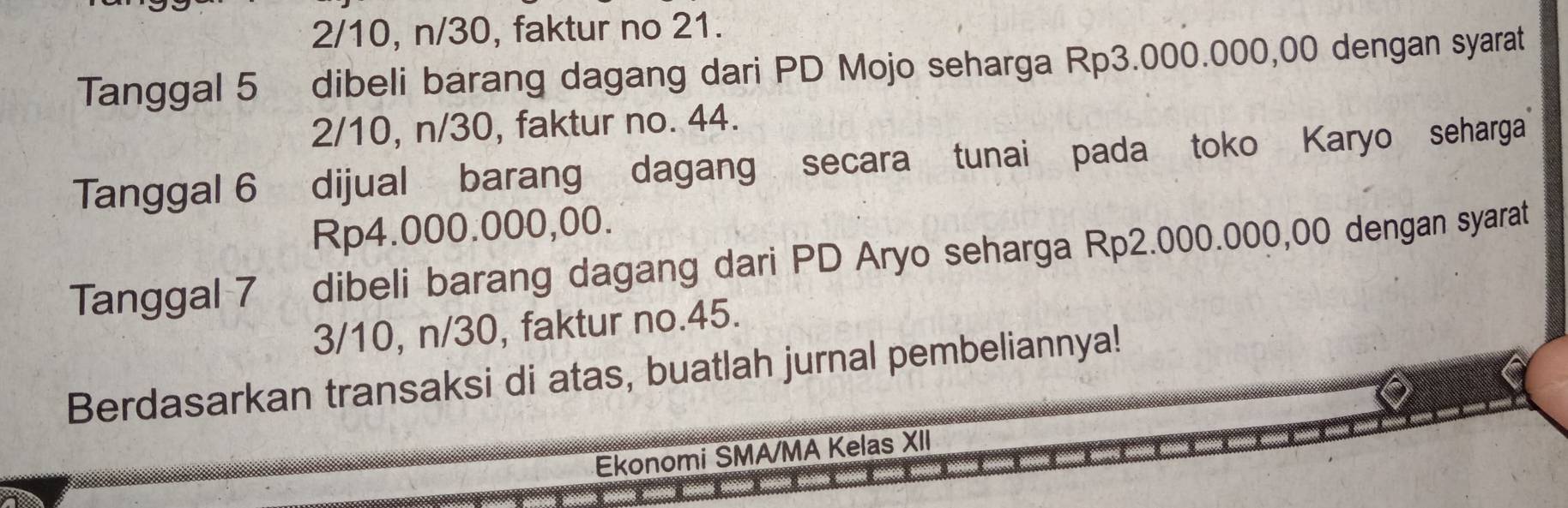 2/10, n/30, faktur no 21.
Tanggal 5 dibeli barang dagang dari PD Mojo seharga Rp3.000.000,00 dengan syarat
2/10, n/30, faktur no. 44.
Tanggal 6 dijual barang dagang secara tunai pada toko Karyo seharga
Rp4.000.000,00.
Tanggal 7 _ dibeli barang dagang dari PD Aryo seharga Rp2.000.000,00 dengan syarat
3/10, n/30, faktur no. 45.
Berdasarkan transaksi di atas, buatlah jurnal pembeliannya!
Ekonomi SMA/MA Kelas XII