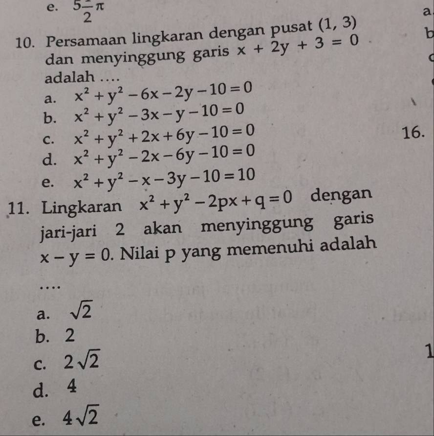 e. 5frac 2π
a
10. Persamaan lingkaran dengan pusat (1,3)
dan menyinggung garis x+2y+3=0
b
adalah …
a. x^2+y^2-6x-2y-10=0
b. x^2+y^2-3x-y-10=0
C. x^2+y^2+2x+6y-10=0
16.
d. x^2+y^2-2x-6y-10=0
e. x^2+y^2-x-3y-10=10
11. Lingkaran x^2+y^2-2px+q=0 dengan
jari-jari 2 akan menyinggung garis
x-y=0. Nilai p yang memenuhi adalah
…
a. sqrt(2)
b. 2
C. 2sqrt(2)
1
d. 4
e. 4sqrt(2)