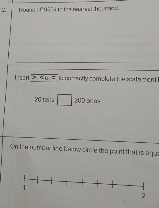 Round off 9504 to the nearest thousand. 
Insert , or = to correctly complete the statement I
20 tens □ 200 - ones 
On the number line below circle the point that is equa