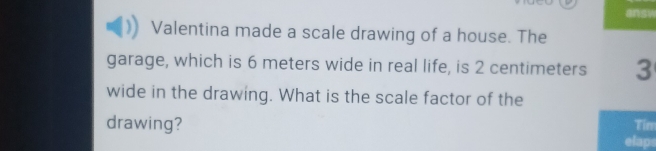 answ 
Valentina made a scale drawing of a house. The 
garage, which is 6 meters wide in real life, is 2 centimeters 3
wide in the drawing. What is the scale factor of the 
drawing? Tin 
elap