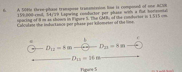 A 50Hz three-phase transpose transmission line is composed of one ACSR
159,000-cmil, 54/19 Lapwing conductor per phase with a flat horizontal
spacing of 8 m as shown in Figure 5. The GMRé of the conductor is 1.515 cm.
Calculate the inductance per phase per kilometer of the line.
c
a
b
D_12=8m D_23=8m
D_13=16m
Figure 5