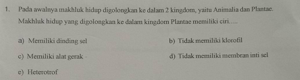 Pada awalnya makhluk hidup digolongkan ke dalam 2 kingdom, yaitu Animalia dan Plantae.
Makhluk hidup yang digolongkan ke dalam kingdom Plantae memiliki ciri.....
a) Memiliki dinding sel b) Tidak memiliki klorofil
c) Memiliki alat gerak d) Tidak memiliki membran inti sel
e) Heterotrof