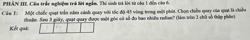 PHÀN III. Câu trắc nghiệm trả lời ngắn. Thí sinh trả lời từ câu 1 đến câu 6. 
Câu 1: Một chiếc quạt trần năm cánh quay với tốc độ 45 vòng trong một phút. Chọn chiều quay của quạt là chiều 
thuận. Sau 3 giây, quạt quay được một góc có số đo bao nhiêu radian? (làm tròn 2 chữ số thập phân) 
Kết quả: