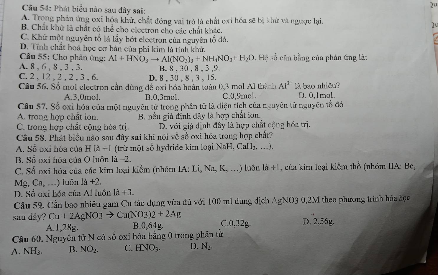 2u
Câu 54: Phát biểu nào sau đây sai:
A. Trong phản ứng oxi hóa khử, chất đóng vai trò là chất oxi hóa sẽ bị khử và ngược lại.
2º
B. Chất khử là chất có thể cho electron cho các chất khác.
C. Khử một nguyên tố là lấy bớt electron của nguyên tố đó.
D. Tính chất hoá học cơ bản của phi kim là tính khử.
Câu 55: Cho phản ứng: Al+HNO_3to Al(NO_3)_3+NH_4NO_3+H_2O. Hệ số cân bằng của phản ứng là:
A. 8 , 6 , 8 , 3 , 3. B. 8 , 30 , 8 , 3 ,9.
C. 2 , 12 , 2 , 2 , 3 , 6. D. 8 , 30 , 8 , 3 , 15.
Câu 56. Số mol electron cần dùng đề oxi hóa hoàn toàn 0,3 mol Al thành AI^(3+) là bao nhiêu?
A.3,0mol. B.0,3mol. C.0,9mol. D. 0,1mol.
Câu 57. Số oxi hóa của một nguyên tử trong phân tử là điện tích của nguyên tử nguyên tố đó
A. trong hợp chất ion. B. nếu giả định đây là hợp chất ion.
C. trong hợp chất cộng hóa trị. D. với giả định đây là hợp chất cộng hóa trị.
Câu 58. Phát biểu nào sau đây sai khi nói về số oxi hóa trong hợp chất?
A. Số oxi hóa của H là +1 (trừ một số hydride kim loại NaH,CaH_2,...).
B. Số oxi hóa của O luôn là −2.
C. Số oxi hóa của các kim loại kiềm (nhóm IA:Li,Na,K,...) ) luôn 1a+1 , của kim loại kiềm thổ (nhóm IIA: Be,
V _ J. Ca,...) ) luôn 1a+2.
D. Số oxi hóa của Al luôn 1a+3.
Câu 59. Cần bao nhiêu gam Cu tác dụng vừa đủ với 100 ml dung dịch AgNO3 0,2M theo phương trình hóa học
sau đây? Cu+2AgNO3 Cu(NO3)2+2Ag
A.1,28g. B.0,64g.
C.0,32g. D. 2,56g.
Câu 60. Nguyên tử N có số oxi hóa bằng 0 trong phân tử
A. NH_3. B. NO_2. C. HNO_3. D. N_2.