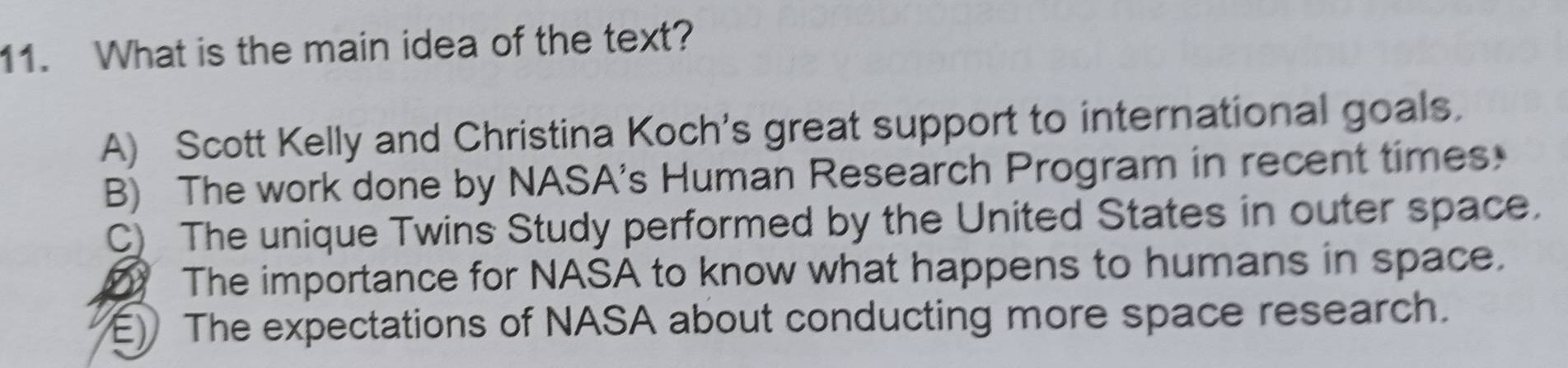 What is the main idea of the text?
A) Scott Kelly and Christina Koch's great support to international goals.
B) The work done by NASA's Human Research Program in recent times
C) The unique Twins Study performed by the United States in outer space.
The importance for NASA to know what happens to humans in space.
E) The expectations of NASA about conducting more space research.