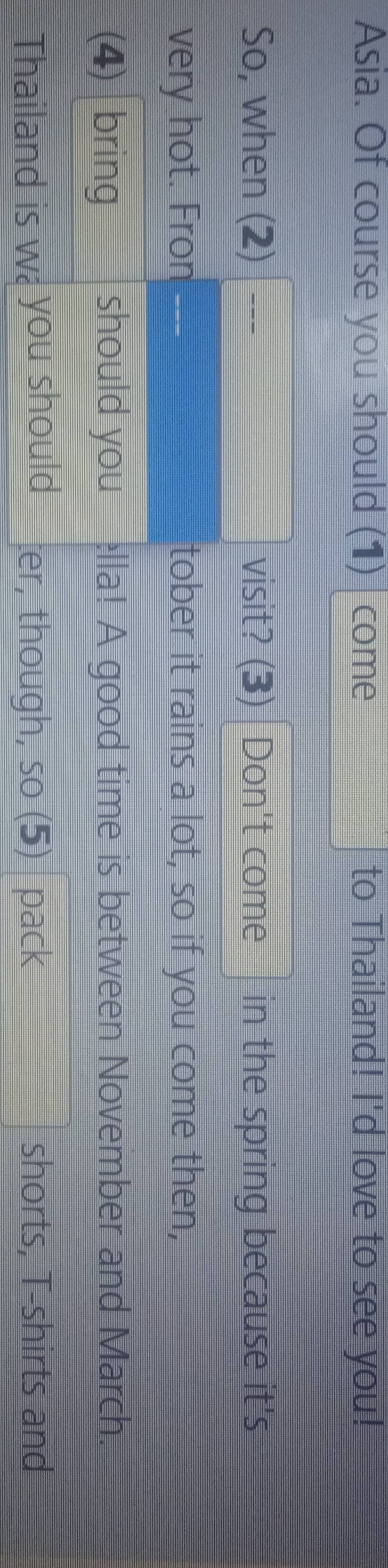 Asia. Of course you should (1) | come to Thailand! I'd love to see you! 
So, when (2) visit? (3) Don't come in the spring because it's 
very hot. Fron _-- tober it rains a lot, so if you come then, 
(4) bring should you ella! A good time is between November and March. 
Thailand is w you should ter, though, so (5) pack shorts, T-shirts and