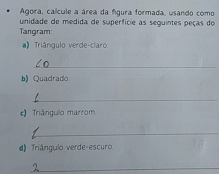 Agora, calcule a área da figura formada, usando como 
unidade de medida de superfície as seguintes peças do 
Tangram: 
a) Triângulo verde-claro. 
_ 
b) Quadrado. 
_ 
c) Triângulo marrom. 
_ 
d) Triângulo verde-escuro. 
_