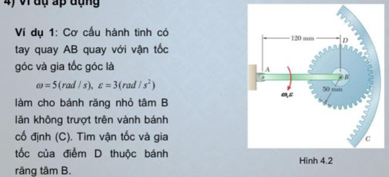 vi đụ ấp đụng 
Ví dụ 1: Cơ cấu hành tinh có 
tay quay AB quay với vận tốc 
góc và gia tốc góc là
omega =5(rad/s), varepsilon =3(rad/s^2)
làm cho bánh răng nhỏ tâm B 
lăn không trượt trên vành bánh 
cố định (C). Tìm vận tốc và gia 
tốc của điểm D thuộc bánh 
răng tâm B.