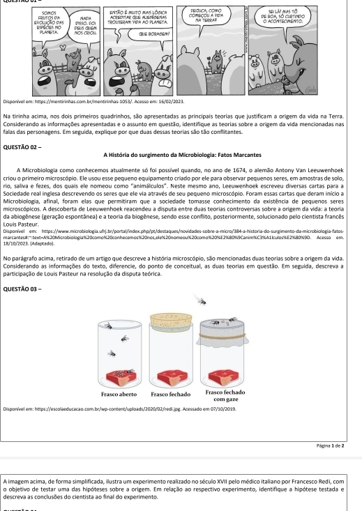 Disponível em: https://mentirinhas.com.br/mentirinhas-1053/. Acesso em: 16/02/2023.
Na tirinha acima, nos dois primeiros quadrinhos, são apresentadas as principais teorias que justificam a origem da vida na Terra.
Considerando as informações apresentadas e o assunto em questão, identifique as teorias sobre a origem da vida mencionadas nas
falas das personagens. Em seguida, explique por que duas dessas teorias são tão conflitantes.
QUESTÃO 02 -
A História do surgimento da Microbiologia: Fatos Marcantes
A Microbiologia como conhecemos atualmente só foi possível quando, no ano de 1674, o alemão Antony Van Leeuwenhoek
criou o primeiro microscópio. Ele usou esse pequeno equipamento criado por ele para observar pequenos seres, em amostras de solo,
rio, saliva e fezes, dos quais ele nomeou como ''animálculos'. Neste mesmo ano, Leeuwenhoek escreveu diversas cartas para a
Sociedade real inglesa descrevendo os seres que ele via através de seu pequeno microscópio. Foram essas cartas que deram início a
Microbiologia, afinal, foram elas que permitiram que a sociedade tomasse conhecimento da existência de pequenos seres
microscópicos. A descoberta de Leeuwenhoek reacendeu a disputa entre duas teorias controversas sobre a origem da vida: a teoria
da abiogênese (geração espontânea) e a teoria da biogênese, sendo esse conflito, posteriormente, solucionado pelo cientista francês
Louis Pasteur
Disponível em: https://www.microbiologia.ufrj.br/portal/index.php/pt/destaques/novidades-sobre-a-micro/384-a-historia-do-surgimento-da-microbiologia-fatos-
18/10/2023. (Adaptado). marcantesA:":text=A%20Microbiologia%20como%20conhecemos%20nos,ele%20nomeou%20como%20%E2%80%9Canim%C3%A11culos%E2%80%9D. Acesso em.
No parágrafo acima, retirado de um artigo que descreve a história microscópio, são mencionadas duas teorias sobre a origem da vida.
Considerando as informações do texto, diferencie, do ponto de conceitual, as duas teorias em questão. Em seguida, descreva a
participação de Louis Pasteur na resolução da disputa teórica.
QUESTÃO 03 -
       
Frasço aberto Frasço fechado Frasço fechado com gaze
Disponível em: https://escolaeducacao.com.br/wp-content/uploads/2020/02/redi.jpg. Acessado em 07/10/2019.
Página 1 de 2
A imagem acima, de forma simplificada, ilustra um experimento realizado no século XVII pelo médico italiano por Francesco Redi, com
o objetivo de testar uma das hipóteses sobre a origem. Em relação ao respectivo experimento, identifique a hipótese testada e
descreva as conclusões do cientista ao final do experimento