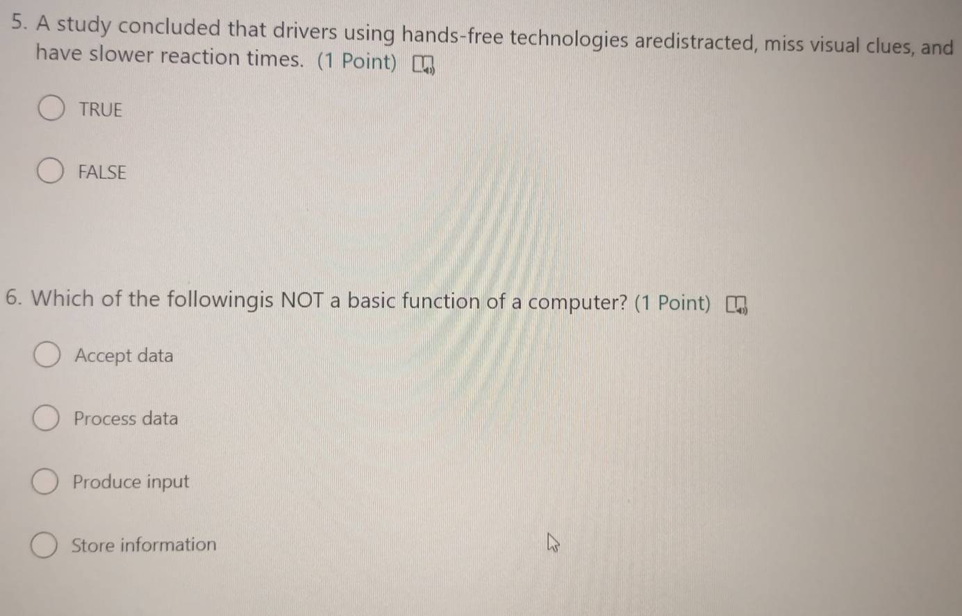 A study concluded that drivers using hands-free technologies aredistracted, miss visual clues, and
have slower reaction times. (1 Point)
TRUE
FALSE
6. Which of the followingis NOT a basic function of a computer? (1 Point)
Accept data
Process data
Produce input
Store information