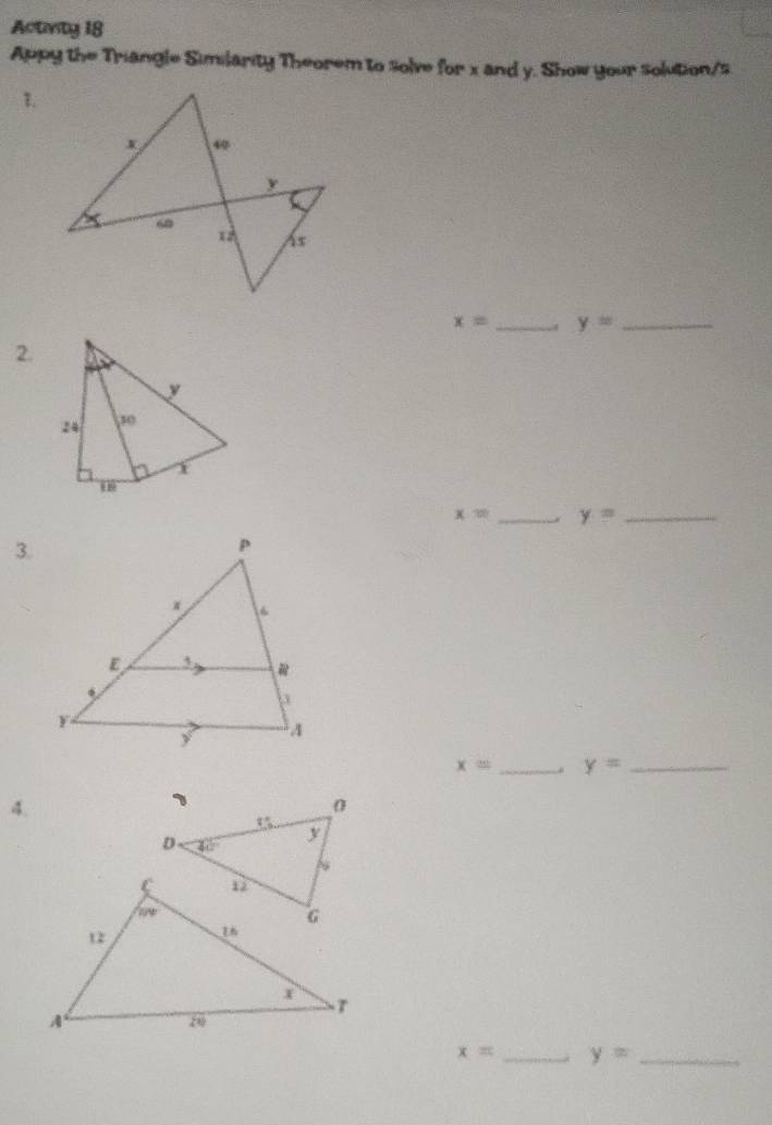 Activity 18
Appy the Triangle Similarity Theorem to solve for x and y. Show your solution/s
1.
x= _. y= _
2.
x= _ y= _
3.
x= _ y= _
4.
x= _ y= _