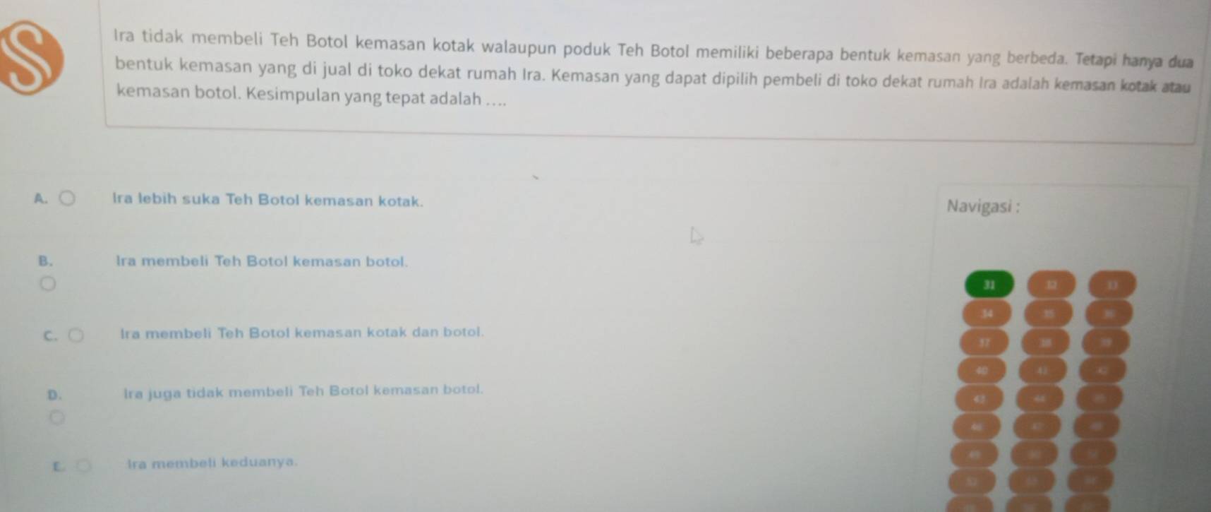 Ira tidak membeli Teh Botol kemasan kotak walaupun poduk Teh Botol memiliki beberapa bentuk kemasan yang berbeda. Tetapi hanya dua
S bentuk kemasan yang di jual di toko dekat rumah Ira. Kemasan yang dapat dipilih pembeli di toko dekat rumah Ira adalah kemasan kotak atau
kemasan botol. Kesimpulan yang tepat adalah ....
A. Ira lebih suka Teh Botol kemasan kotak. Navigasi :
B. Ira membeli Teh Botol kemasan botol.
31 . 1
34
C. Ira membeli Teh Botol kemasan kotak dan botol.
3 1
40
D. Ira juga tidak membeli Teh Botol kemasan botol.
E Ira membeli keduanya.