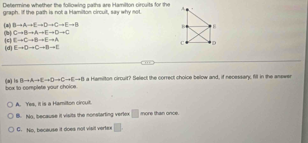 Determine whether the following paths are Hamilton circuits for the
graph. If the path is not a Hamilton circuit, say why not.
(a) Bto Ato Eto Dto Cto Eto B
(b) Cto Bto Ato Eto Dto C
(c) Eto Cto Bto Eto A
(d) Eto Dto Cto Bto E
(a) ls Bto Ato Eto Dto Cto Eto B a Hamilton circuit? Select the correct choice below and, if necessary, fill in the answer
box to complete your choice.
A. Yes, it is a Hamilton circuit.
B. No, because it visits the nonstarting vertex □ more than once.
C. No, because it does not visit vertex □.