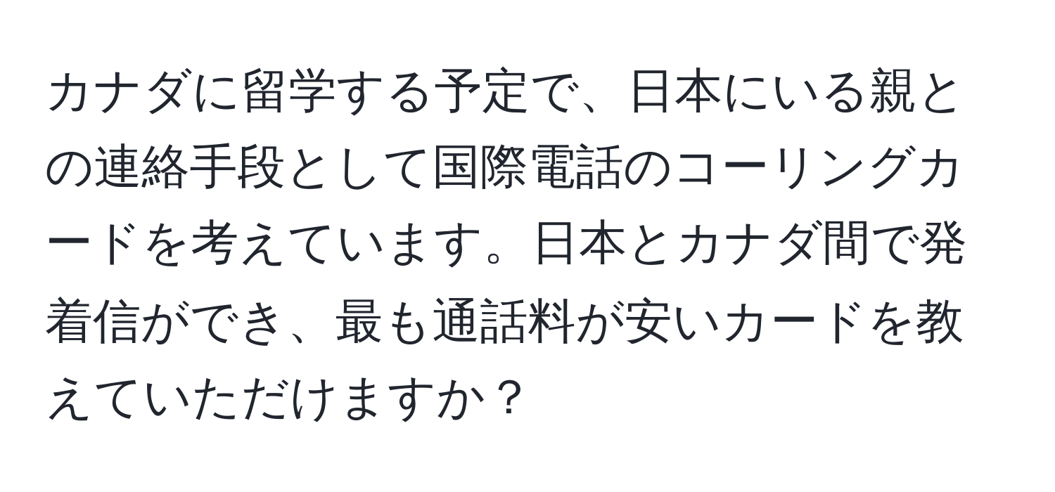 カナダに留学する予定で、日本にいる親との連絡手段として国際電話のコーリングカードを考えています。日本とカナダ間で発着信ができ、最も通話料が安いカードを教えていただけますか？