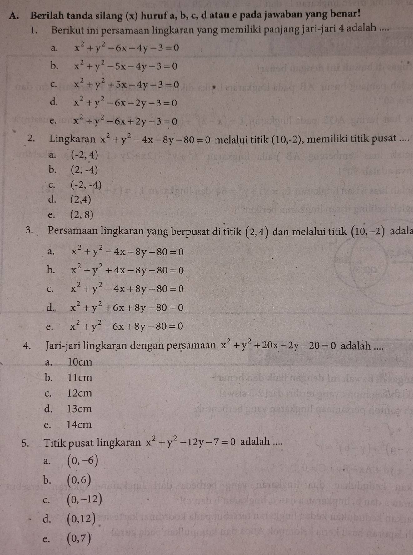 Berilah tanda silang (x) huruf a, b, c, d atau e pada jawaban yang benar!
1. Berikut ini persamaan lingkaran yang memiliki panjang jari-jari 4 adalah ....
a. x^2+y^2-6x-4y-3=0
b. x^2+y^2-5x-4y-3=0
C. x^2+y^2+5x-4y-3=0
d. x^2+y^2-6x-2y-3=0
e. x^2+y^2-6x+2y-3=0
2. Lingkaran x^2+y^2-4x-8y-80=0 melalui titik (10,-2) , memiliki titik pusat ....
a. (-2,4)
b. (2,-4)
C. (-2,-4)
d. (2,4)
e. (2,8)
3. Persamaan lingkaran yang berpusat di titik (2,4) dan melalui titik (10,-2) adala
a. x^2+y^2-4x-8y-80=0
b. x^2+y^2+4x-8y-80=0
C. x^2+y^2-4x+8y-80=0
d. x^2+y^2+6x+8y-80=0
e. x^2+y^2-6x+8y-80=0
4. Jari-jari lingkaran dengan persamaan x^2+y^2+20x-2y-20=0 adalah ....
a. 10cm
b. 11cm
c. 12cm
d. 13cm
e. 14cm
5. Titik pusat lingkaran x^2+y^2-12y-7=0 adalah ....
a. (0,-6)
b. (0,6)
C. (0,-12)
d. (0,12)
e. (0,7)