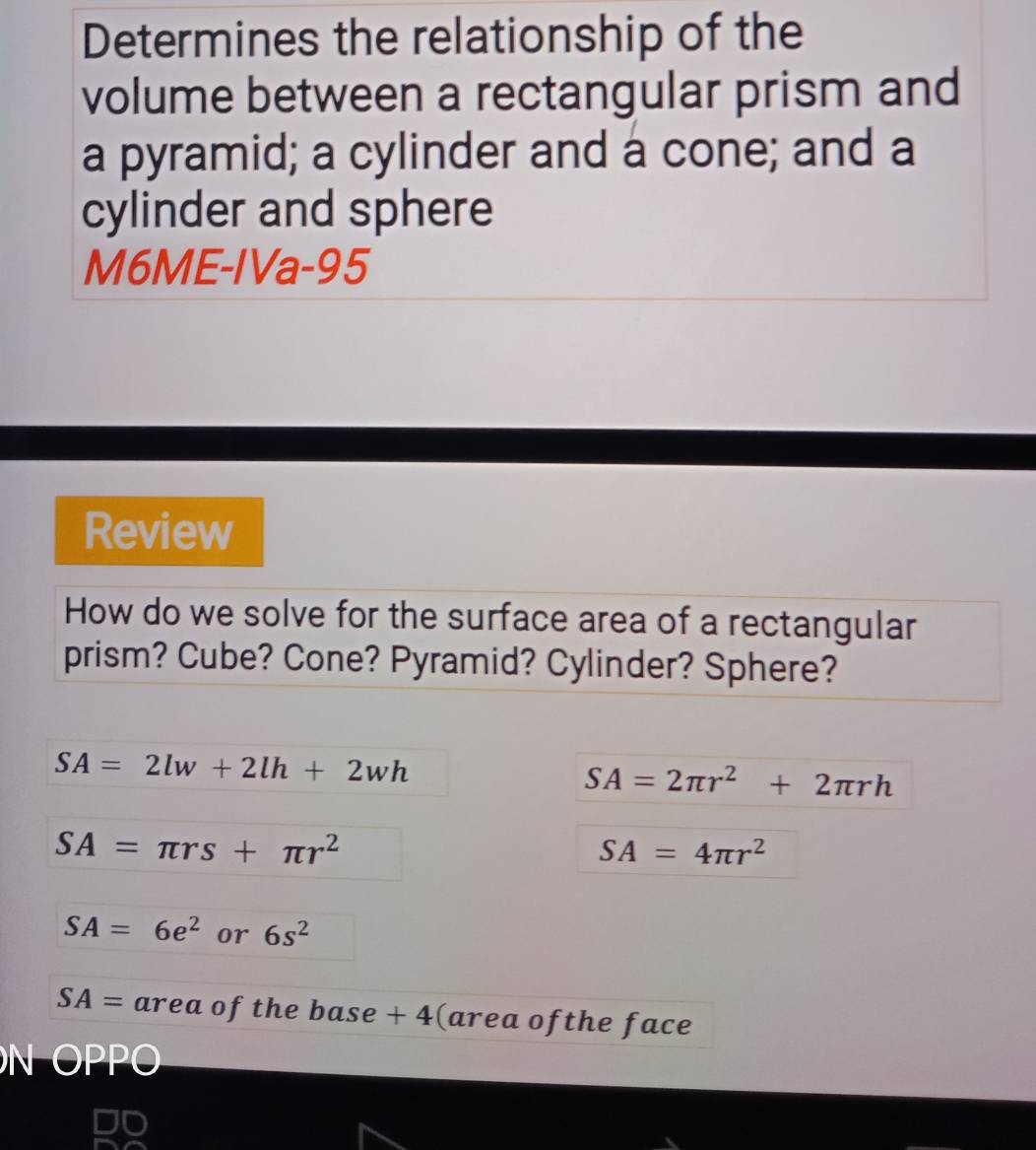 Determines the relationship of the 
volume between a rectangular prism and 
a pyramid; a cylinder and a cone; and a 
cylinder and sphere 
M6ME-IVa-95 
Review 
How do we solve for the surface area of a rectangular 
prism? Cube? Cone? Pyramid? Cylinder? Sphere?
SA=2lw+2lh+2wh
SA=2π r^2+2π rh
SA=π rs+π r^2
SA=4π r^2
SA=6e^2 or 6s^2
SA= area of the base + 4 (area ofthe face 
N OPPO