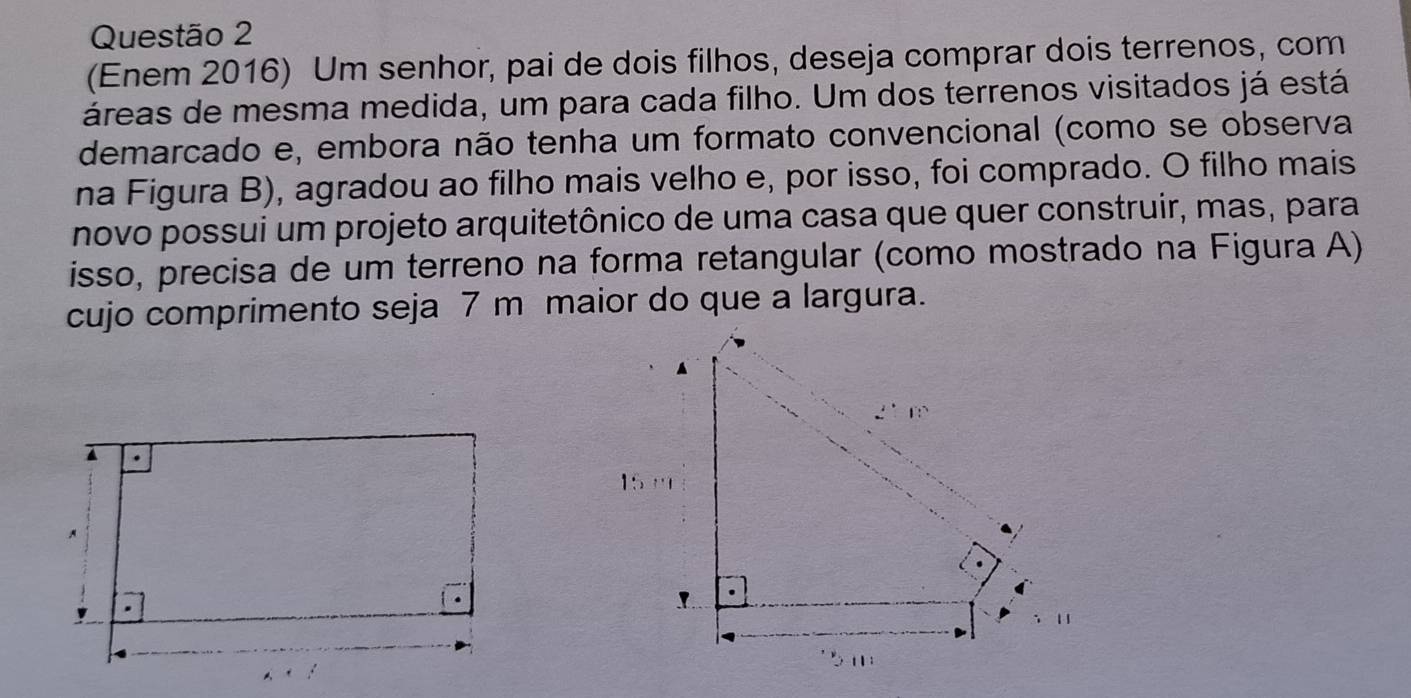 (Enem 2016) Um senhor, pai de dois filhos, deseja comprar dois terrenos, com 
áreas de mesma medida, um para cada filho. Um dos terrenos visitados já está 
demarcado e, embora não tenha um formato convencional (como se observa 
na Figura B), agradou ao filho mais velho e, por isso, foi comprado. O filho mais 
novo possui um projeto arquitetônico de uma casa que quer construir, mas, para 
isso, precisa de um terreno na forma retangular (como mostrado na Figura A) 
cujo comprimento seja 7 m maior do que a largura. 
15 ''' 
!
5m