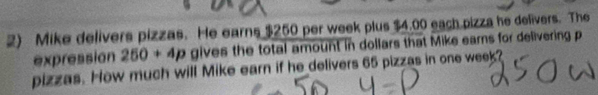 Mike delivers pizzas. He earns $250 per week plus $4.00 each pizza he delivers. The 
expression 250+4p gives the total amount in dollars that Mike earns for delivering p
pizzas. How much will Mike earn if he delivers 65 pizzas in one week?