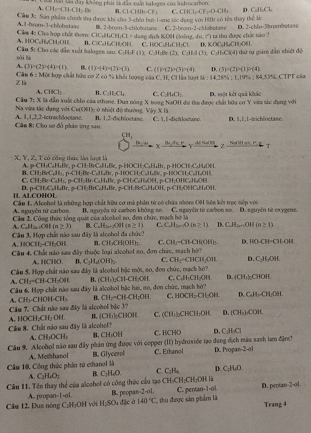 hái hào sau đây không phải là dẫn xuất halogen của hidrocarbon:
A. CH_2=CH-CH_2-Br B. Cl-CHBr-CF_3 C. CHCl_2-CF_2-O-CH_3 D. C_6H_6Cl_6
Câu 3: Sân phẩm chính thu được khi cho 3-chlo but-1-ene tác dụng với HBr có tên thay thế là:
A.1-brom-3-chlobutane B. 2-brom-3-chlobutane C. 2-brom-2-chlobutane D. 2-chlo-3brombutane
Câu 4: Cho hợp chất thơm: ClC H_4CH_2Cl+d ung dịch KOH (loãng, du,t^o) ) ta thu được chất nào ?
A. ] IOC_6H_4CH_2OH. B. ClC₆ H_4CH_2OH 1 C. HOC_6H_4CH_2Cl. D. KOC_6H_4CH_2OH.
Câu 5: Cho các dẫn xuất halogen sau: C_2H_5F(1); C_2H_5Br(2);C_2H_5I(3); C_2H_5Cl(4)
sôi là thứ tự giảm dần nhiệt độ
A. (3)>(2)>(4)>(1). B. (1)>(4)>(2)>(3). C. (1)>(2)>(3)>(4). D. (3)>(2)>(1)>(4).
Câu 6:Mhat Ot t hợp chất hữu cơ Z có % khối lượng của C, H, Cl lần lượt la:14,28 % ; 1,19% ; 8 4,53% CTPT của
Z là
A. CHCl₂ . B. C_2H_2Cl_4. C. C_2H_4Cl_2. D. một kết quả khác
Câu 7:X là dẫn xuất chlo của ethane. Đun nóng X trong NaOH dư thu được chất hữu cơ Y vừa tác dụng với
Na vừa tác dụng với Cu(OH) 2 ở nhiệt độ thường. Vậy X là
A. 1,1,2,2-tetrachloetane. B. 1,2-đichloetane. C. 1,1-đichloetane. D. 1,1,1-trichloetane.
Câu 8: Cho sơ đồ phản ứng sau:
CH_3
Brş/as X Br,/Fe, tº - Y dd NaOH Z NaOH n/c, tº, P T
X, Y, Z, T có công thức lần lượt là
A. p-CH_3C_6H_4Br,p-CH_2BrC_6H_4Br,p-HOCH_2C_6H_4Br,p-HOCH_2C_6H_4OH.
B. CH_2BrC_6H_5,p-CH_2Br-C_6H_4Br,p-HOCH_2C_6H_4Br,p-HOCH_2C_6H_4OH.
C. CH_2Br-C_6H_5,p-CH_2Br-C_6H_4Br,p-CH_3C_6H_4OH,p-CH_2OHC_6H_4OH.
D. p-CH_3C_6H_4Br,p-CH_2BrC_6H_4Br, p-CH_2BrC_6H_4OH,p-CH_2OHC_6H_4OH.
II. ALCOHOL
Câu 1. Alcohol là những hợp chất hữu cơ mà phân tử có chứa nhóm OH liên kết trực tiếp với
A. nguyên tử carbon. B. nguyên tử carbon không no. C. nguyên tử carbon no. D. nguyên tử oxygene.
Câu 2. Công thức tổng quát của alcohol no, đơn chức, mạch hở là
A. C_nH_2n-1OH(n≥ 3). B. C_nH_2n+2OH(n≥ 1). C. C_nH_2n+1O(n≥ 1). D. C_nH_2n+1OH(n≥ 1).
Câu 3. Hợp chất nào sau đây là alcohol đa chức?
A. HOCH_2-CH_2OH. B. CH_3CH(OH)_2. C. CH_2=CH-CH(OH)_2. D. HO-CH=CH-OH.
Câu 4. Chất nào sau đây thuộc loại alcohol no, đơn chức, mạch hở?
C.
A. HCHO. B. C_2H_4(OH)_2. CH_2=CHCH_2OH. D. C_2H_5OH.
Câu 5. Hợp chất nào sau đây là alcohol bậc một, no, đơn chức, mạch hở?
A. CH_2=CH-CH_2OH. B. (CH_3)_2 _2CH-CH_2OH. C. C_6H_5CH_2OH. D. (CH_3)_2CHOH.
Câu 6. Hợp chất nào sau đây là alcohol bậc hai, no, đơn chức, mạch hở?
A. CH_3-CHOH-CH_3. B. CH_2=CH-CH_2OH. C. HOCH_2-CH_2OH. D. C_6H_5-CH_2OH.
Câu 7. Chất nào sau đây là alcohol bậc 3?
A. HOCH_2CH_2OH. B. (CH_3)_2CHOH. C. (CH_3)_2CHCH_2OH. D. (CH_3)_3COH.
Câu 8. Chất nào sau đây là alcohol?
A. CH_3OCH_3 B. CH_3OH C. HCHO D. C_2H_5Cl
Câu 9. Alcohol nào sau đây phản ứng được với copper (II) hydroxide tạo dung dịch màu xanh lam đậm?
A. Methhanol B. Glycerol C. Ethanol D. Propan- 2-01
Câu 10. Công thức phân tử ethanol là
D. C_2H_6O.
A. C_2H_4O_2.
B. C_2H_4O.
C. C_2H_6.
Câu 11. Tên thay thế của alcohol có công thức cấu tạo CH_3CH_2CH_2OH là
A. propar 1-1-01. B. propar 1-2-01. C. pentan-1-ol. D. pentan-2-ol.
Câu 12. Đun nóng C_2H_5OH với H_2SO. 4 đặc ở 140°C :, thu được sản phẩm là
Trang 4