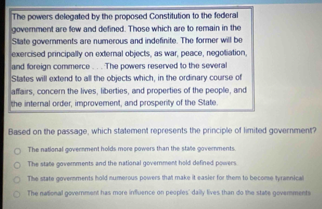 The powers delegated by the proposed Constitution to the federal
government are few and defined. Those which are to remain in the
State governments are numerous and indefinite. The former will be
exercised principally on external objects, as war, peace, negotiation,
and foreign commerce . . . The powers reserved to the several
States will extend to all the objects which, in the ordinary course of
affairs, concern the lives, liberties, and properties of the people, and
the internal order, improvement, and prosperity of the State.
Based on the passage, which statement represents the principle of limited government?
The national government holds more powers than the state governments.
The state governments and the national government hold defined powers
The state governments hold numerous powers that make it easier for them to become tyrannical
The national government has more influence on peoples' daily lives than do the state governments