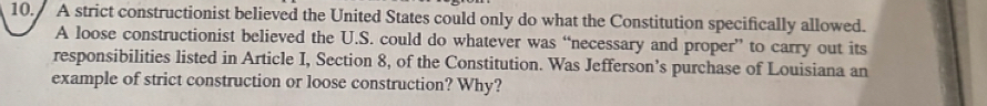 A strict constructionist believed the United States could only do what the Constitution specifically allowed. 
A loose constructionist believed the U.S. could do whatever was “necessary and proper” to carry out its 
responsibilities listed in Article I, Section 8, of the Constitution. Was Jefferson’s purchase of Louisiana an 
example of strict construction or loose construction? Why?