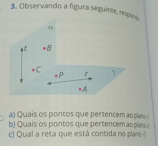 Observando a figura seguinte, responda
α
t B
C
P r γ
A
a) Quais os pontos que pertencem ao plano ? 
b) Quais os pontos que pertencem ao plano ω? 
c) Qual a reta que está contida no plano ?