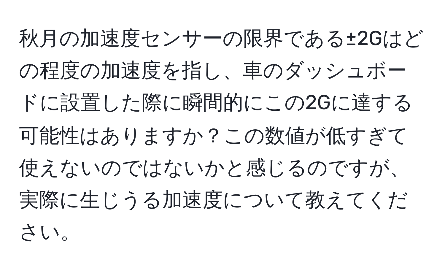 秋月の加速度センサーの限界である±2Gはどの程度の加速度を指し、車のダッシュボードに設置した際に瞬間的にこの2Gに達する可能性はありますか？この数値が低すぎて使えないのではないかと感じるのですが、実際に生じうる加速度について教えてください。