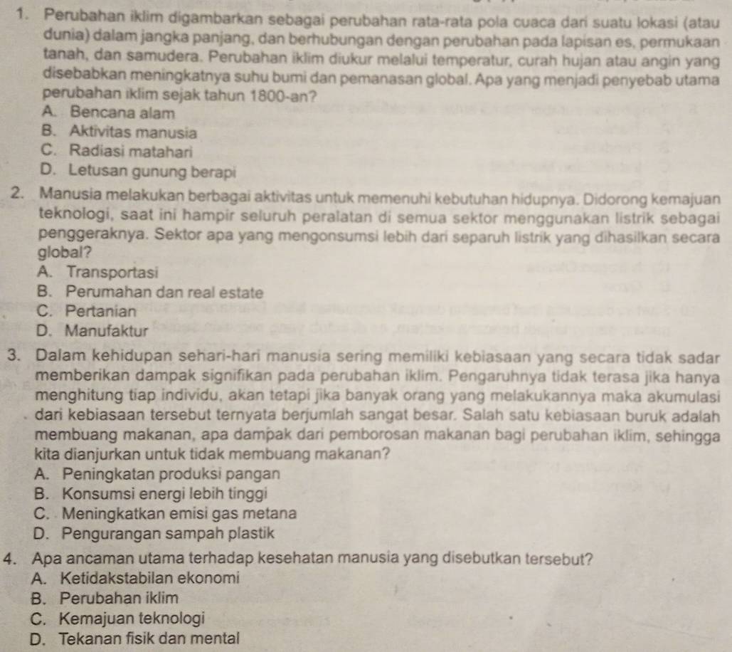 Perubahan iklim digambarkan sebagai perubahan rata-rata pola cuaca dari suatu lokasi (atau
dunia) dalam jangka panjang, dan berhubungan dengan perubahan pada lapisan es, permukaan
tanah, dan samudera. Perubahan iklim diukur melalui temperatur, curah hujan atau angin yang
disebabkan meningkatnya suhu bumi dan pemanasan global. Apa yang menjadi penyebab utama
perubahan iklim sejak tahun 1800-an?
A. Bencana alam
B. Aktivitas manusia
C. Radiasi matahari
D. Letusan gunung berapi
2. Manusia melakukan berbagai aktivitas untuk memenuhi kebutuhan hidupnya. Didorong kemajuan
teknologi, saat ini hampir seluruh peralatan di semua sektor menggunakan listrik sebagai
penggeraknya. Sektor apa yang mengonsumsi lebih dari separuh listrik yang dihasilkan secara
global?
A. Transportasi
B. Perumahan dan real estate
C. Pertanian
D. Manufaktur
3. Dalam kehidupan sehari-hari manusia sering memiliki kebiasaan yang secara tidak sadar
memberikan dampak signifikan pada perubahan iklim. Pengaruhnya tidak terasa jika hanya
menghitung tiap individu, akan tetapi jika banyak orang yang melakukannya maka akumulasi
dari kebiasaan tersebut ternyata berjumlah sangat besar. Salah satu kebiasaan buruk adalah
membuang makanan, apa dampak dari pemborosan makanan bagi perubahan iklim, sehingga
kita dianjurkan untuk tidak membuang makanan?
A. Peningkatan produksi pangan
B. Konsumsi energi lebih tinggi
C. Meningkatkan emisi gas metana
D. Pengurangan sampah plastik
4. Apa ancaman utama terhadap kesehatan manusia yang disebutkan tersebut?
A. Ketidakstabilan ekonomi
B. Perubahan iklim
C. Kemajuan teknologi
D. Tekanan fisik dan mental