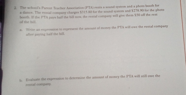 The school's Parent Teacher Association (PTA) rents a sound system and a photo booth for 
a dance. The rental company charges $315.80 for the sound system and $278.90 for the photo 
booth. If the PTA pays half the bill now, the rental company will give them $50 off the rest 
of the bill. 
a. Write an expression to represent the amount of money the PTA will owe the rental company 
after paying half the bill. 
. Evaluate the expression to determine the amount of money the PTA will still owe the 
rental company.