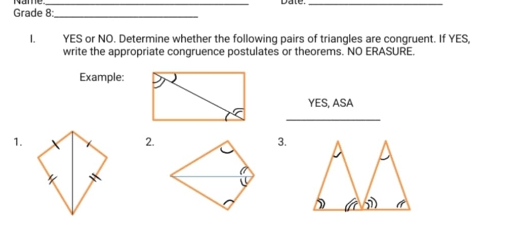 Name _Date._ 
Grade 8:_ 
1. YES or NO. Determine whether the following pairs of triangles are congruent. If YES, 
write the appropriate congruence postulates or theorems. NO ERASURE. 
Example: 
YES, ASA 
_ 
1. 
2. 
3.