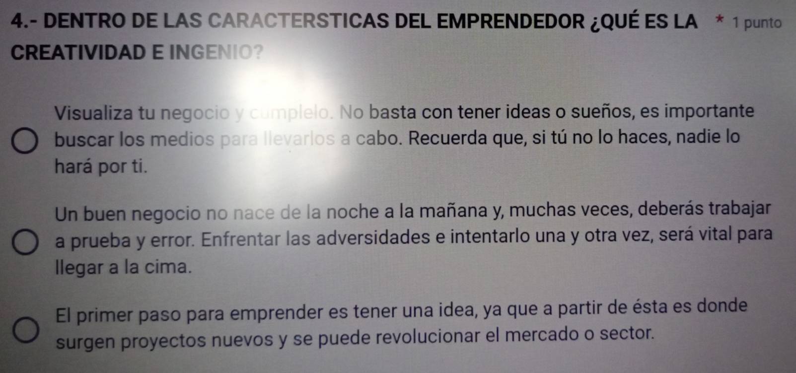 4.- DENTRO DE LAS CARACTERSTICAS DEL EMPRENDEDOR ¿QUÉ ES LA * 1 punto 
CREATIVIDAD E INGENIO? 
Visualiza tu negocio y cumplelo. No basta con tener ideas o sueños, es importante 
buscar los medios para llevarlos a cabo. Recuerda que, si tú no lo haces, nadie lo 
hará por ti. 
Un buen negocio no nace de la noche a la mañana y, muchas veces, deberás trabajar 
a prueba y error. Enfrentar las adversidades e intentarlo una y otra vez, será vital para 
llegar a la cima. 
El primer paso para emprender es tener una idea, ya que a partir de ésta es donde 
surgen proyectos nuevos y se puede revolucionar el mercado o sector.