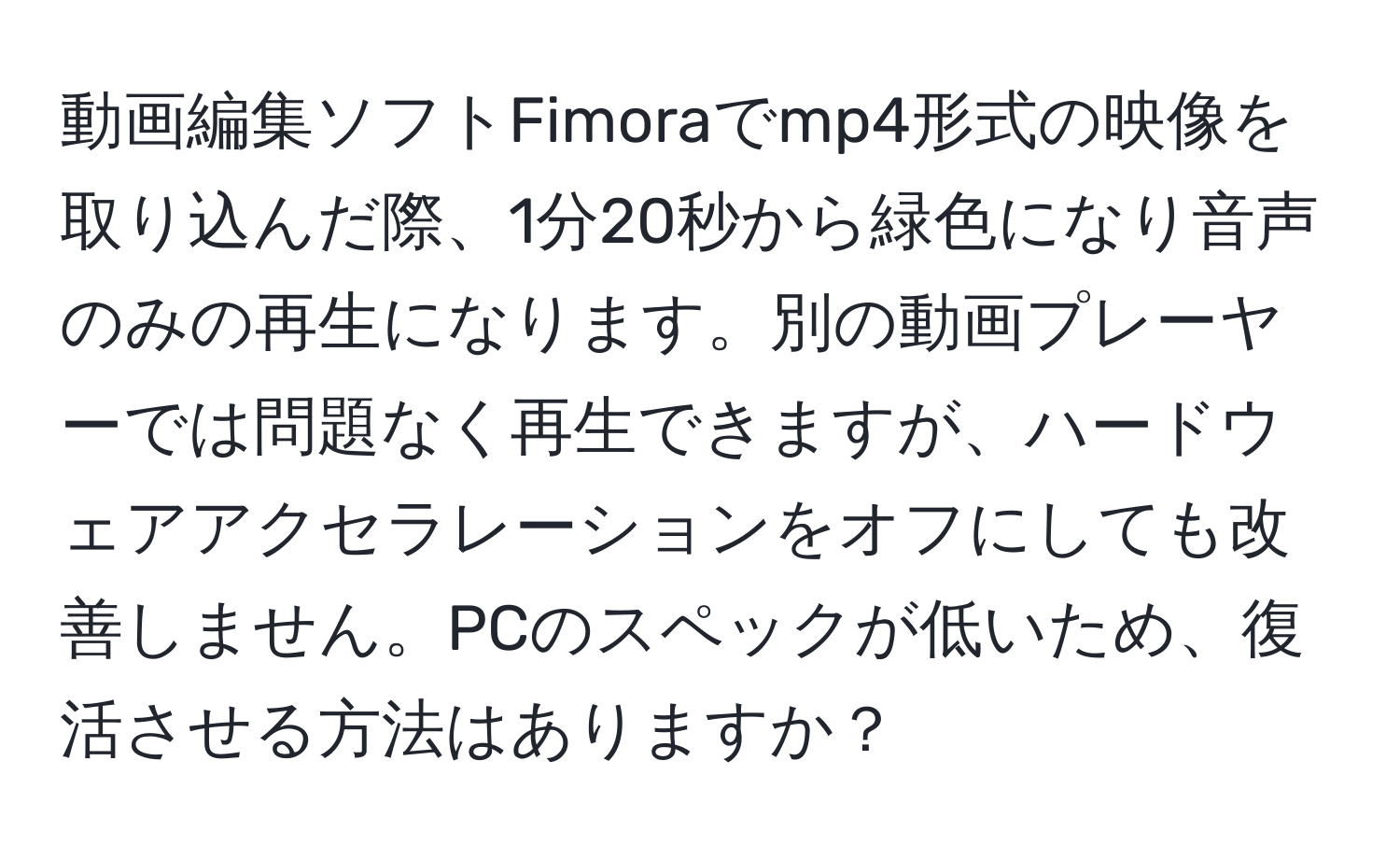 動画編集ソフトFimoraでmp4形式の映像を取り込んだ際、1分20秒から緑色になり音声のみの再生になります。別の動画プレーヤーでは問題なく再生できますが、ハードウェアアクセラレーションをオフにしても改善しません。PCのスペックが低いため、復活させる方法はありますか？