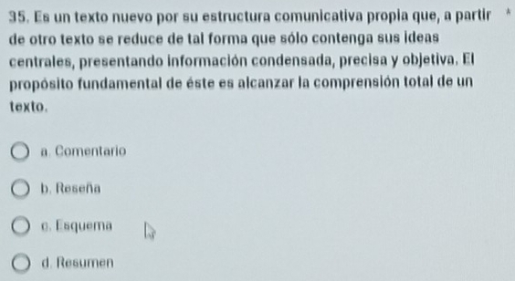 Es un texto nuevo por su estructura comunicativa propia que, a partir *
de otro texto se reduce de tal forma que sólo contenga sus ideas
centrales, presentando información condensada, precisa y objetiva. El
propósito fundamental de éste es alcanzar la comprensión total de un
texto.
a. Comentario
b. Reseña
c. Esquema
d. Resumen