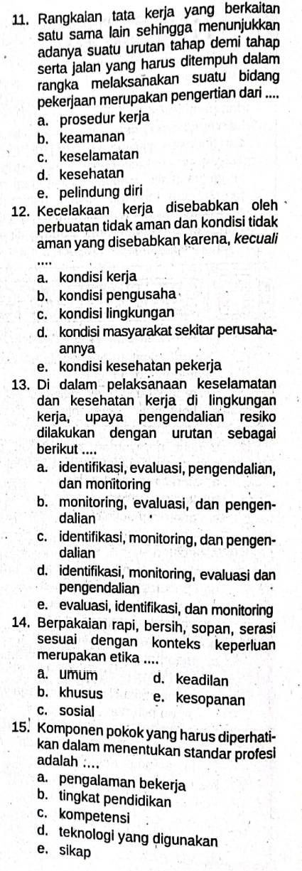 Rangkaian tata kerja yang berkaitan
satu sama lain sehingga menunjukkan
adanya suatu urutan tahap demi tahap
serta jalan yang harus ditempuh dalam
rangka melaksanakan suatu bidang
pekerjaan merupakan pengertian dari ....
a. prosedur kerja
b. keamanan
c. keselamatan
d. kesehatan
e. pelindung diri
12. Kecelakaan kerja disebabkan oleh
perbuatan tidak aman dan kondisi tidak
aman yang disebabkan karena, kecuali
_
a. kondisi kerja
b. kondisi pengusaha
c. kondisi lingkungan
d. kondisi masyarakat sekitar perusaha-
annya
e. kondisi kesehatan pekerja
13. Di dalam pelaksanaan keselamatan
dan kesehatan kerja di lingkungan
kerja, upaya pengendalian resiko
dilakukan dengan urutan sebagai
berikut ....
a. identifikasi, evaluasi, pengendalian,
dan monitoring
b. monitoring, evaluasi, dan pengen-
dalian
c. identifikasi, monitoring, dan pengen-
dalian
d. identifikasi, monitoring, evaluasi dan
pengendalian
e. evaluasi, identifikasi, dan monitoring
14. Berpakaian rapi, bersih, sopan, serasi
sesuai dengan konteks keperluan
merupakan etika ....
a. umum d. keadilan
b. khusus e. kesopanan
c. sosial
15. Komponen pokok yang harus diperhati-
kan dalam menentukan standar profesi
adalah ....
a. pengalaman bekerja
b. tingkat pendidikan
c. kompetensi
d. teknologi yang digunakan
e， sikap