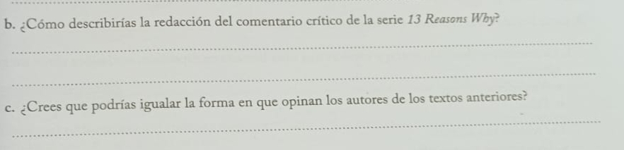 ¿Cómo describirías la redacción del comentario crítico de la serie 13 Reasons Why? 
_ 
_ 
_ 
c. ¿Crees que podrías igualar la forma en que opinan los autores de los textos anteriores?