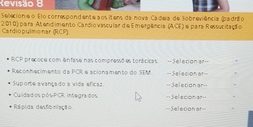 Revisão 8 
Selecione o Elo correspondente aosítens da nova Cadeia de Sobreviência (padrão 
2010) para Atendimento Cardiovascular de Emergência (ACE) e para Ressucitação 
Cardiopulmonar (RCP). 
RCP precoce com ênfase nas compressã es torácicas. --Selecionar-- 
Reconhecimento da PCR e acionamento do SEM. --Selecion ar-- 
Suporte avançado a vida eficaz. --Selecion ar-- 
Cuidados pós PCR integrados. --Selecion ar-- 
Rá pida desfib rilação. --Selecionar--