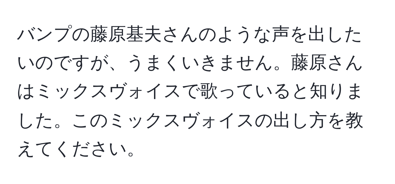 バンプの藤原基夫さんのような声を出したいのですが、うまくいきません。藤原さんはミックスヴォイスで歌っていると知りました。このミックスヴォイスの出し方を教えてください。