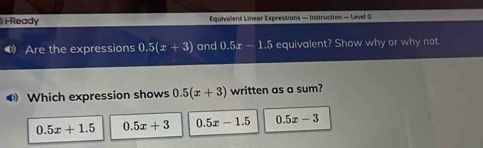 I-Ready Equivalent Linear Expressions — Instruction — Level G
Are the expressions 0.5(x+3) and 0.5x-1.5 equivalent? Show why or why not.
Which expression shows 0.5(x+3) written as a sum?
0.5x+1.5 0.5x+3 0.5x-1.5 0.5x-3