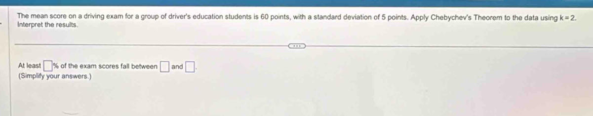 The mean score on a driving exam for a group of driver's education students is 60 points, with a standard deviation of 5 points. Apply Chebychev's Theorem to the data using k=2. 
Interpret the results. 
At least □ % of the exam scores fall between □ and □. 
(Simplify your answers.)