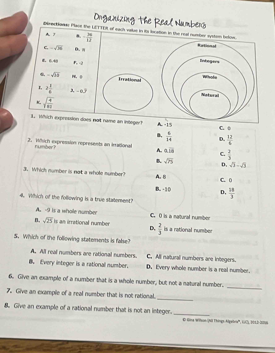 Onganizing the Real Number
Directions: Place the LETTER of each value in its location in the real number system b
A. 7 B. - 36/12 
C. -sqrt(36) D. π
E. 6.48 F. -2
G. -sqrt(10) H、 0 Irrational
I 2 1/6  J. - 0.7
K. sqrt(frac 4)81
1. Which expression does not name an integer? -15
C. 0
B.  6/14 
D.  12/6 
2. Which expression represents an irrational
number?  2/3 
A. 0.overline 18
C.
B. sqrt(75)
D. sqrt(3)-sqrt(3)
3. Which number is not a whole number?
A. 8
C. 0
B. -10 D.  18/3 
4. Which of the following is a true statement?
A. -9 is a whole number C. 0 is a natural number
B. sqrt(25) is an irrational number is a rational number
D、  2/3 
5. Which of the following statements is false?
A. All real numbers are rational numbers. C. All natural numbers are integers.
B. Every integer is a rational number. D. Every whole number is a real number.
_
6. Give an example of a number that is a whole number, but not a natural number.
_
7. Give an example of a real number that is not rational.
8. Give an example of a rational number that is not an integer._
© Gina Wilson (All Things Algebra®, LLC), 2012-2016