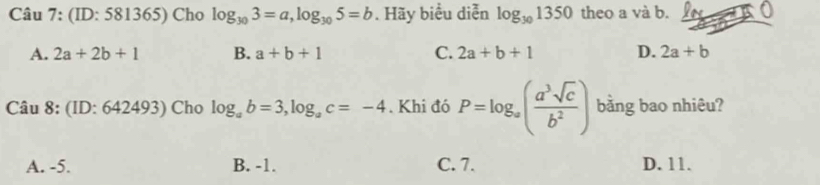 (ID: 581365) Cho log _303=a, log _305=b. Hãy biểu diễn log _301350 theo a và b.
A. 2a+2b+1 B. a+b+1 C. 2a+b+1 D. 2a+b
Câu 8: (ID: 642493) Cho log _ab=3, log _ac=-4. Khi đó P=log _a( a^3sqrt(c)/b^2 ) bằng bao nhiêu?
A. -5. B. -1. C. 7. D. 11.