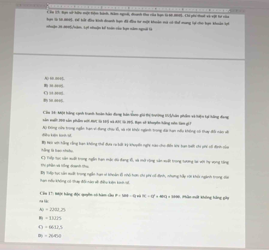 Cêu 15: Bạn sở hữu một tiệm bánh, Năm ngoài, doanh thu của bạn là 60.0005. Chi phi thuê và vật tư của
bạn 1à 50.0005. Để bắt đầu kinh doanh bạn đã đầu tư một khoản mà có thể mang lại cho bạn khoản lợi
nhuận 20.0005 /năm. Lợi nhuận kế toán của bạn năm ngoài là
A) 60.000$.
B) 30.000$.
C) 10.000$.
D) 50.000$.
Ciu 16: Một hãng cạnh tranh hoàn hảo đang bán theo giá thị trường 15$ /sản phẩm và hiện tại hãng đang
sản xuất 200 sản phẩm với AVC là 10$ và ATC là 20$. Bạn sẽ khuyên hãng nên làm gi?
A) Đóng cửa trong ngắn hạn vì đang chịu lỗ, và rời khỏi ngành trong dài hạn niu không có thay đổi nào về
điều kiện kình tế
B) Nói với hãng rằng bạn không thể đưa ra bất kỳ khuyến nghi nào cho đến khi bạn biết chi phí cố định của
hãng là bao nhiều,
C) Tiếp tục sản xuất trong ngắn hạn mặc dù đang lỗ, và mở rộng sản xuất trong tương lai với hy vọng tăng
thị phần và tổng đoanh thu
D) Tiếp tục sản xuất trong ngắn hạn vi khoản lỗ nhỏ hơn chi phí cố định, nhưng hãy rời khỏi ngành trong dài
hạn nếu không có thay đổi nào về điều kiện kinh tế.
Câu 17: Một hãng độc quyền có hàm cầu P=500-Q và TC=Q^2+40Q+1000 Phần mất không hãng gây
ra là:
A) =2202,25
B) =13225
C) =6612,5
D) =26450